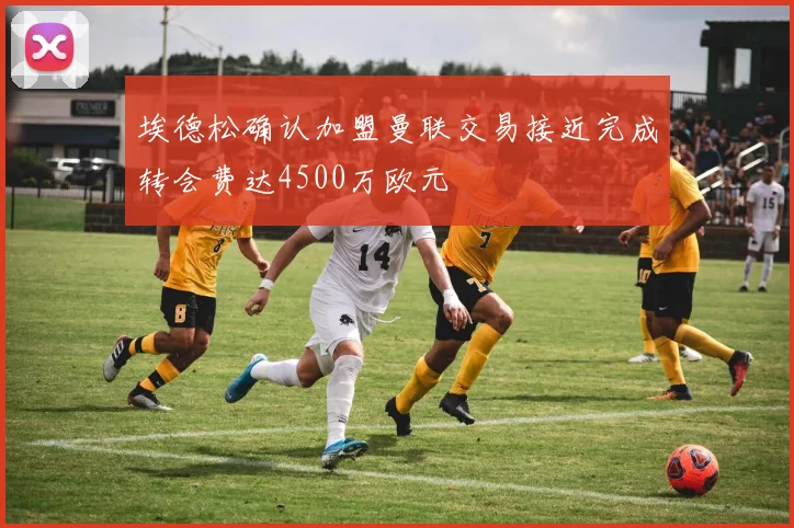 埃德松确认加盟曼联交易接近完成转会费达4500万欧元