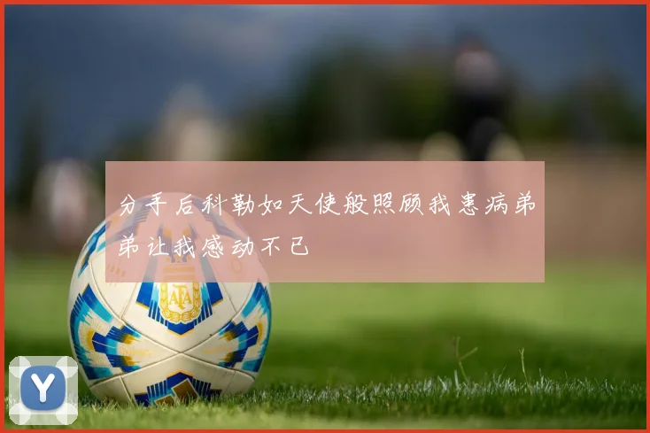 分手后科勒如天使般照顾我患病弟弟让我感动不已