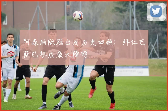 阿森纳欧冠出局历史回顾：拜仁巴萨巴黎成最大障碍