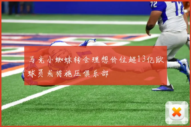 马竞小蜘蛛转会理想价位超13亿欧球员或将施压俱乐部