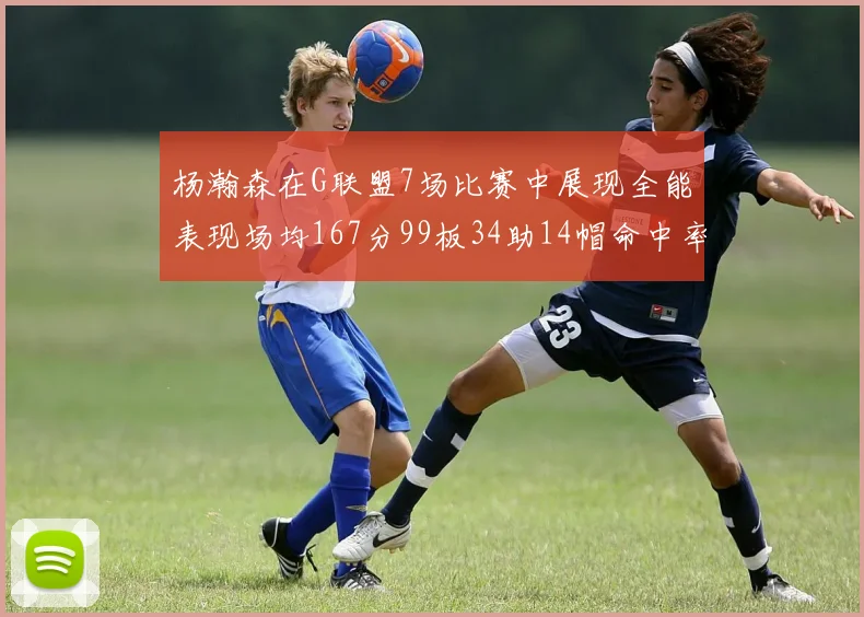 杨瀚森在G联盟7场比赛中展现全能表现场均167分99板34助14帽命中率超五成