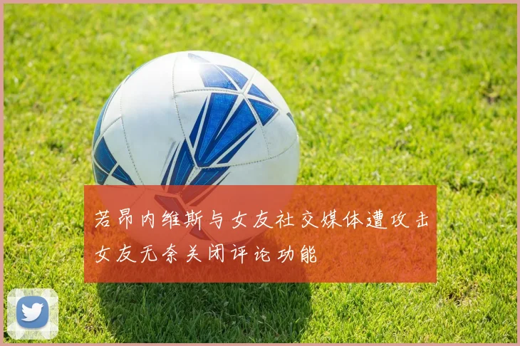 若昂内维斯与女友社交媒体遭攻击女友无奈关闭评论功能