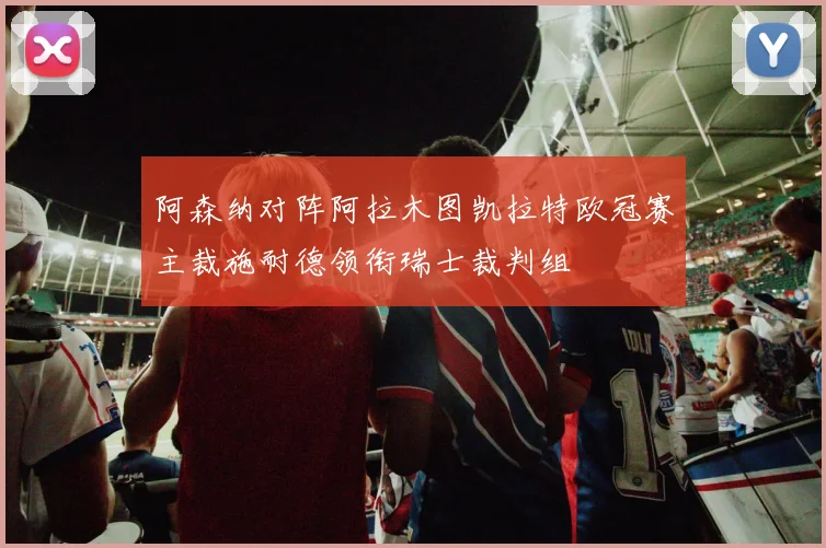 阿森纳对阵阿拉木图凯拉特欧冠赛主裁施耐德领衔瑞士裁判组
