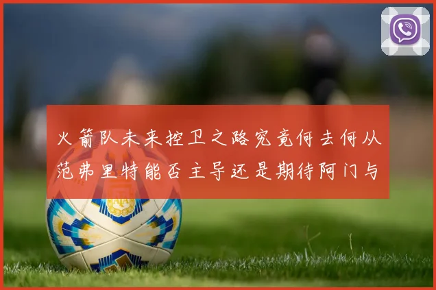 火箭队未来控卫之路究竟何去何从范弗里特能否主导还是期待阿门与谢泼德崛起