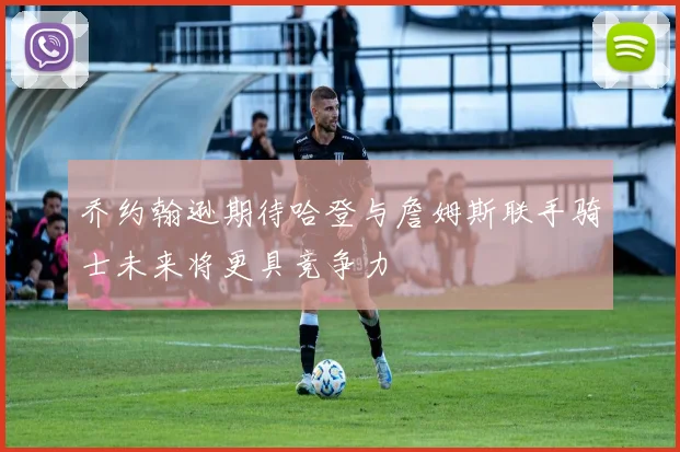 乔约翰逊期待哈登与詹姆斯联手骑士未来将更具竞争力