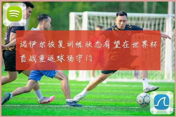 诺伊尔恢复训练状态有望在世界杯首战重返球场守门