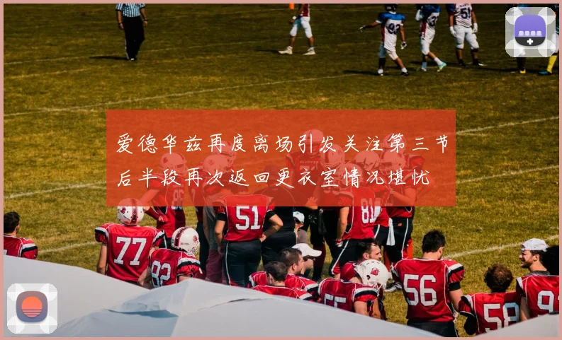 爱德华兹再度离场引发关注第三节后半段再次返回更衣室情况堪忧