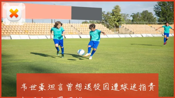 韦世豪坦言曾想退役因遭球迷指责与不公处罚困扰