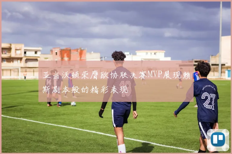 亚当沃顿荣膺欧协联决赛MVP展现赖斯剧本般的精彩表现