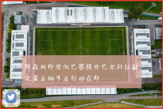 阿森纳即将向巴黎报价巴尔科拉敲定最后细节后行动在即