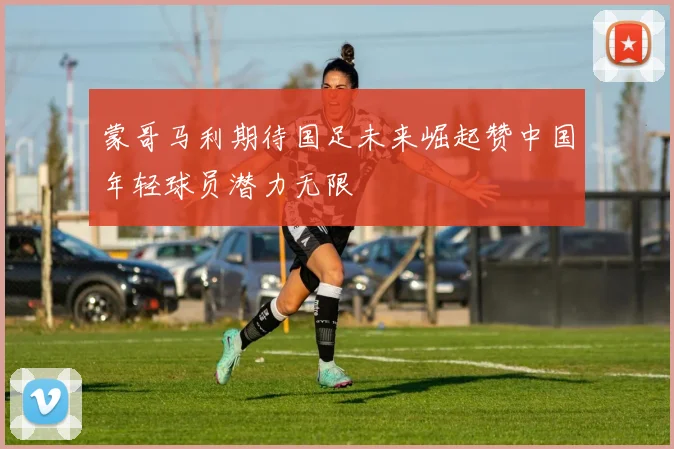 蒙哥马利期待国足未来崛起赞中国年轻球员潜力无限