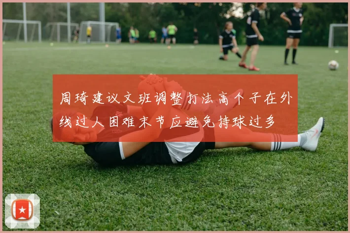 周琦建议文班调整打法高个子在外线过人困难末节应避免持球过多