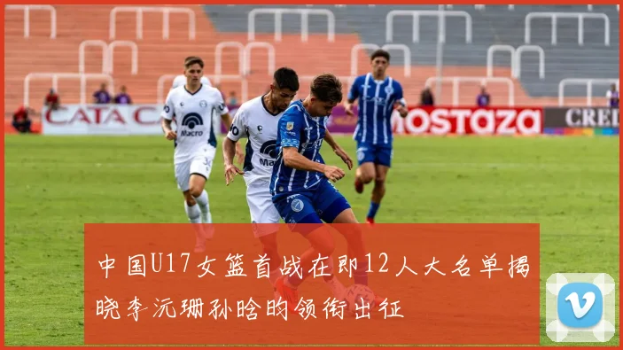 中国U17女篮首战在即12人大名单揭晓李沅珊孙晗昀领衔出征