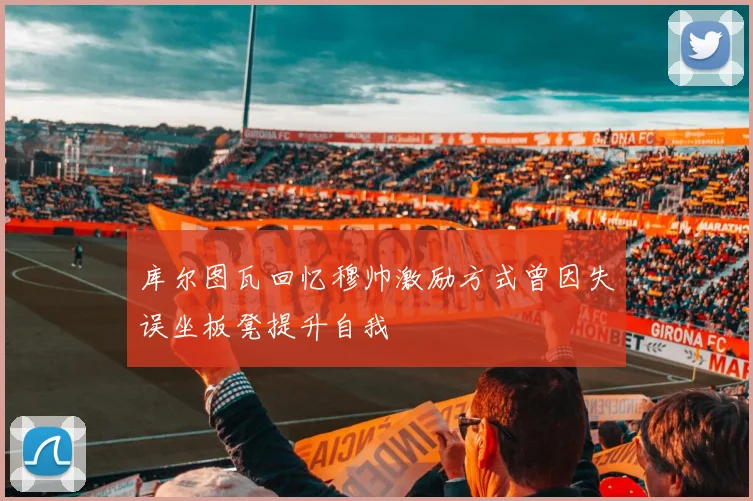 库尔图瓦回忆穆帅激励方式曾因失误坐板凳提升自我