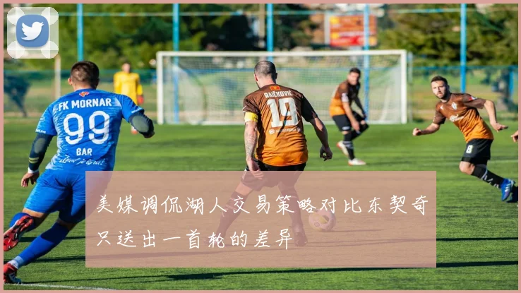 美媒调侃湖人交易策略对比东契奇只送出一首轮的差异