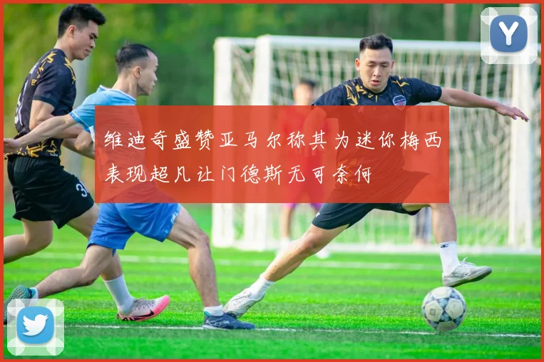 维迪奇盛赞亚马尔称其为迷你梅西表现超凡让门德斯无可奈何