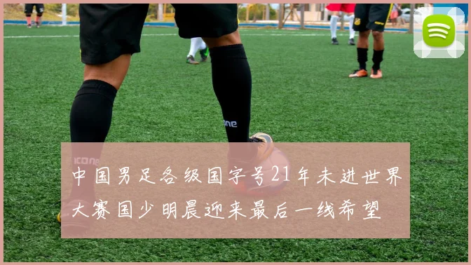 中国男足各级国字号21年未进世界大赛国少明晨迎来最后一线希望