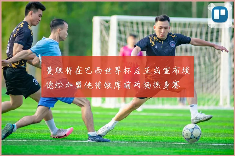 曼联将在巴西世界杯后正式宣布埃德松加盟他将缺席前两场热身赛