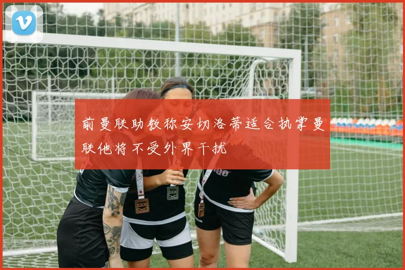 前曼联助教称安切洛蒂适合执掌曼联他将不受外界干扰