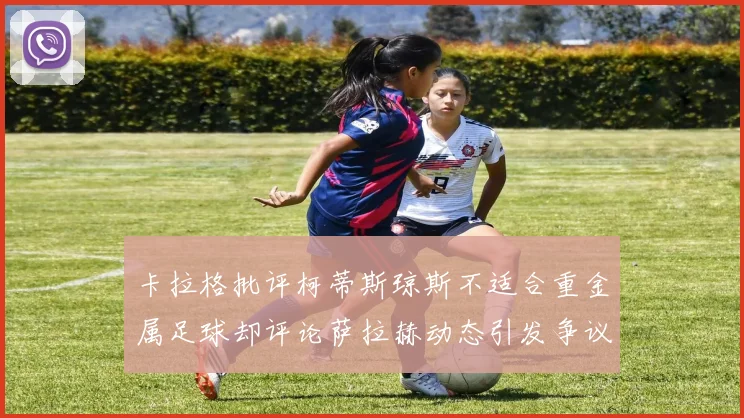 卡拉格批评柯蒂斯琼斯不适合重金属足球却评论萨拉赫动态引发争议